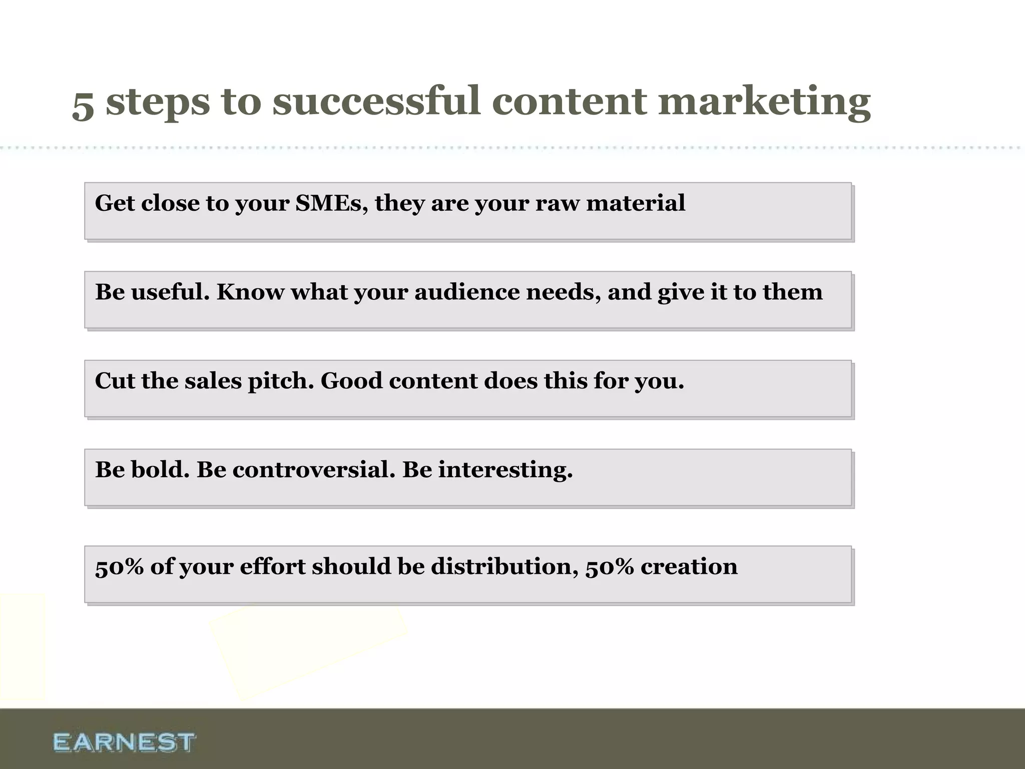 5 steps to successful content marketing
Get close to your SMEs, they are your raw materialGet close to your SMEs, they are your raw material
Be useful. Know what your audience needs, and give it to themBe useful. Know what your audience needs, and give it to them
Cut the sales pitch. Good content does this for you.Cut the sales pitch. Good content does this for you.
Be bold. Be controversial. Be interesting.Be bold. Be controversial. Be interesting.
50% of your effort should be distribution, 50% creation50% of your effort should be distribution, 50% creation
 