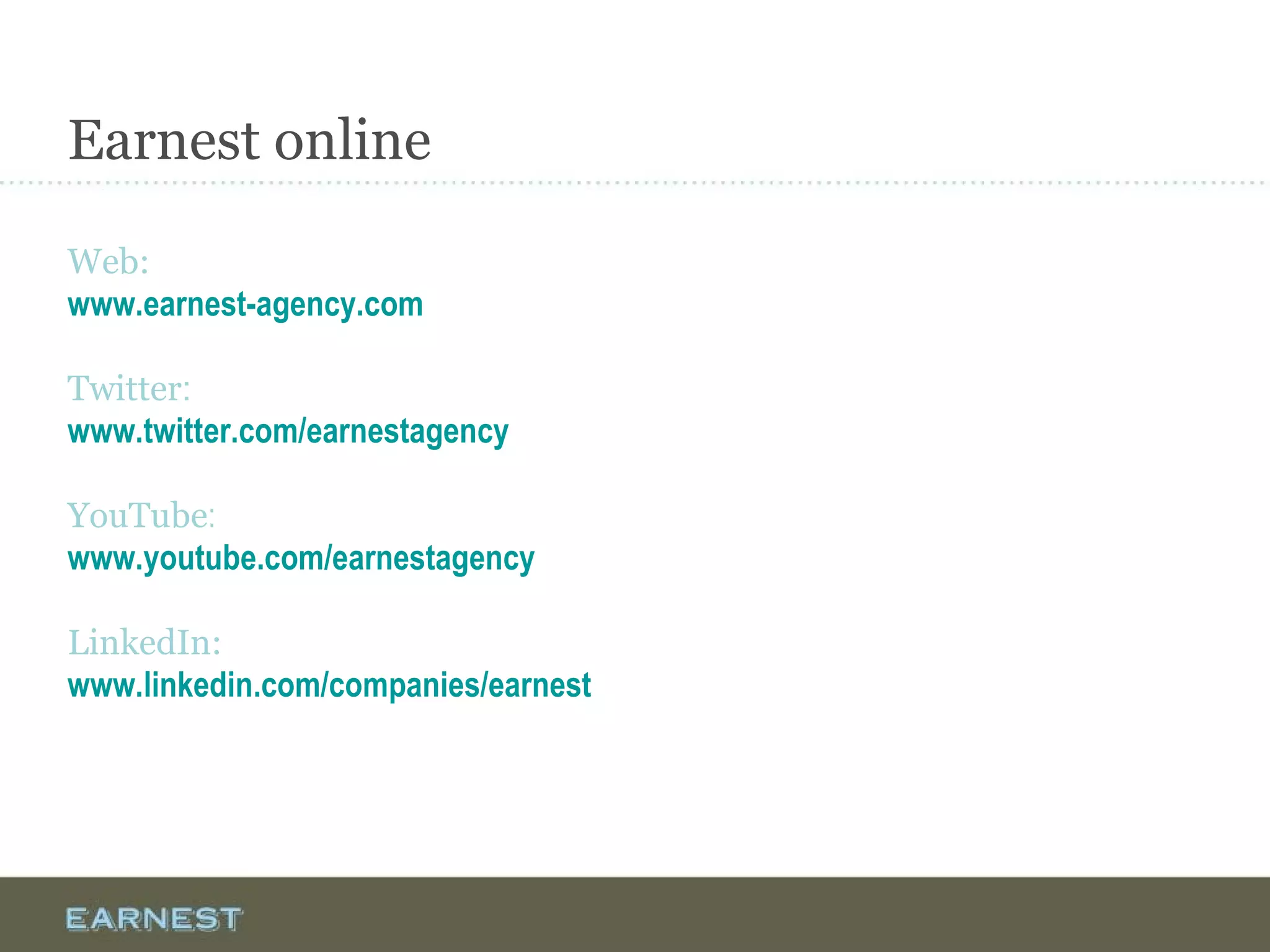 Earnest online
Web:
www.earnest-agency.com
Twitter:
www.twitter.com/earnestagency
YouTube:
www.youtube.com/earnestagency
LinkedIn:
www.linkedin.com/companies/earnest
 