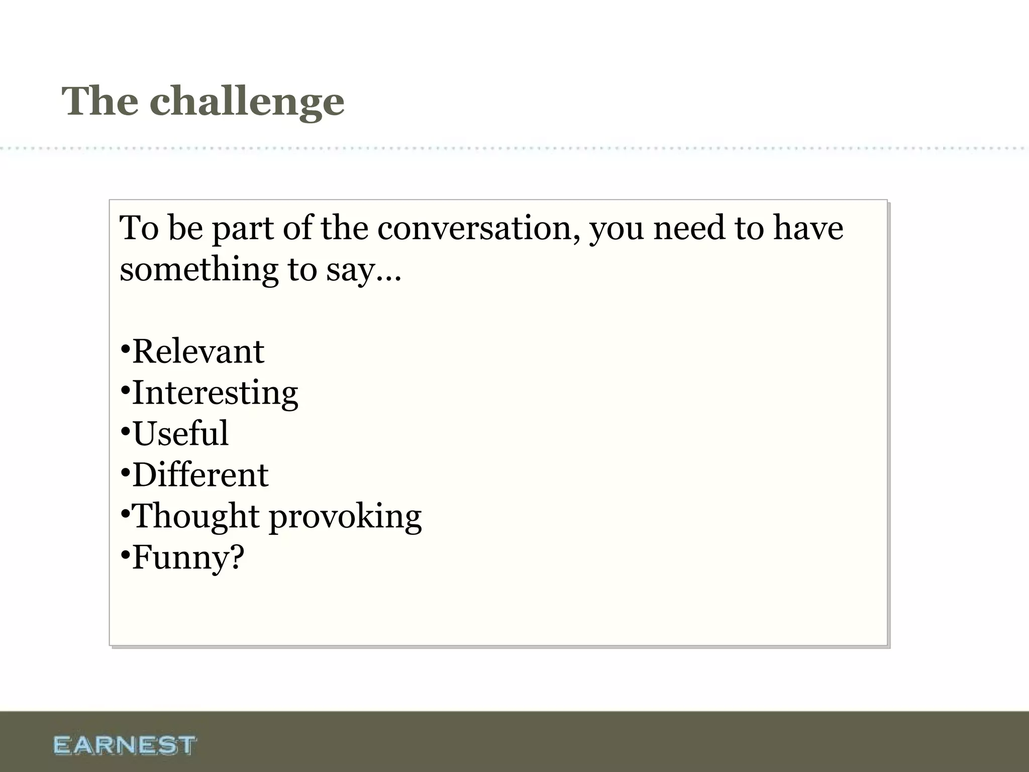 The challenge
To be part of the conversation, you need to have
something to say…
•Relevant
•Interesting
•Useful
•Different
•Thought provoking
•Funny?
To be part of the conversation, you need to have
something to say…
•Relevant
•Interesting
•Useful
•Different
•Thought provoking
•Funny?
 