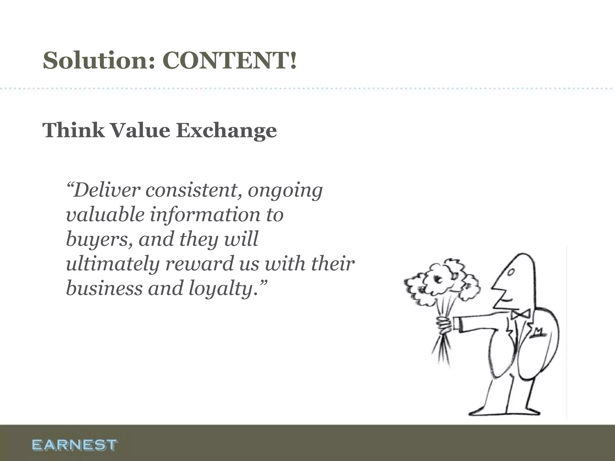 Solution: CONTENT!
Think Value Exchange
“Deliver consistent, ongoing
valuable information to
buyers, and they will
ultimately reward us with their
business and loyalty.”
 