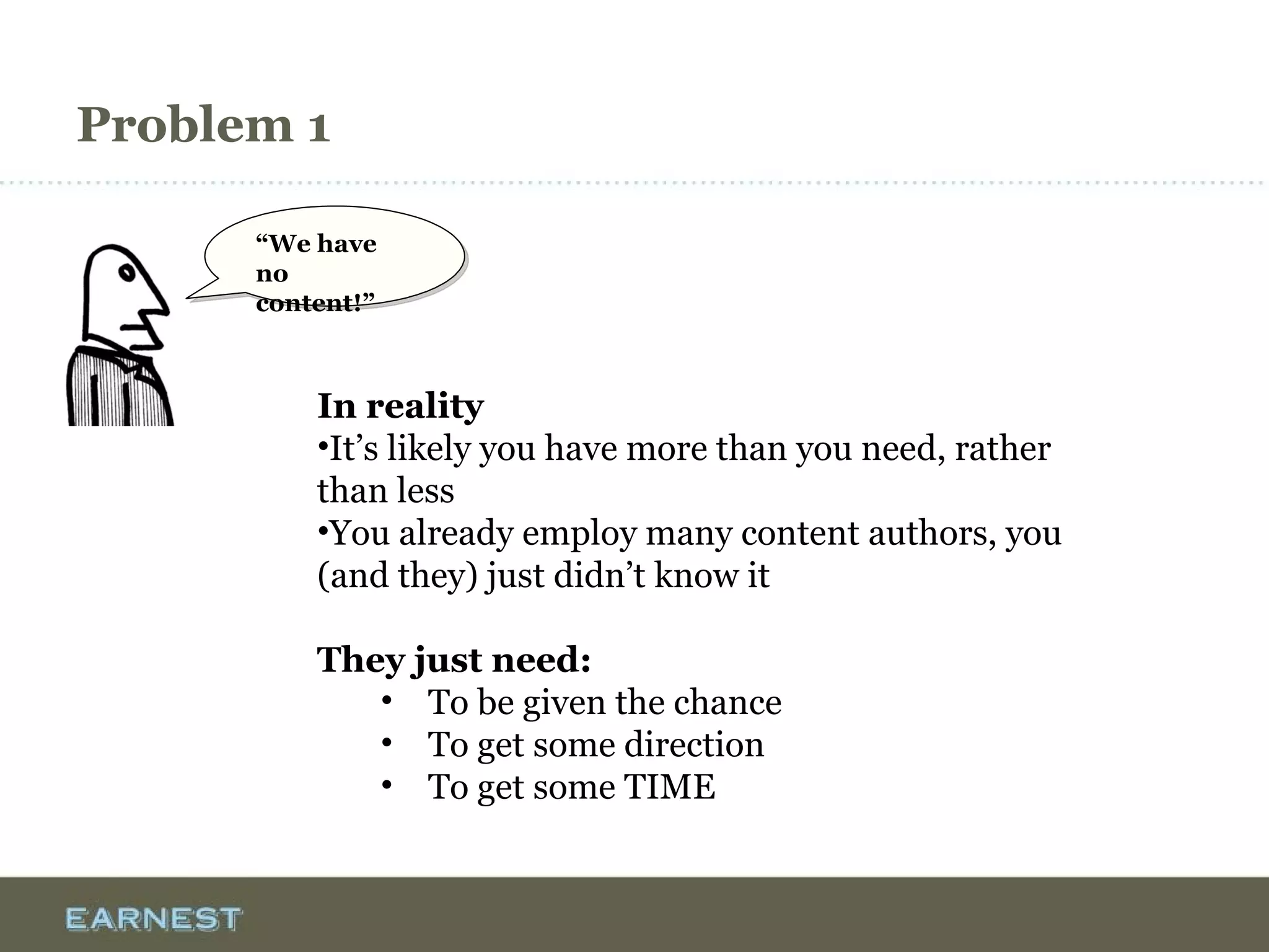 Problem 1
“We have no
content!”
“We have no
content!”
In reality
•It’s likely you have more than you need, rather
than less
•You already employ many content authors, you
(and they) just didn’t know it
They just need:
• To be given the chance
• To get some direction
• To get some TIME
 