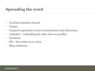Spreading the word
 YouTube branded channel
 Twitter
 Targeted approaches to key commentators and influencers
 LinkedIn – embedding the video into our profiles
 Facebook
 PR – free online news wires
 Blog comments
 