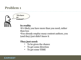 Problem 1
“We have no
content!”
“We have no
content!”
In reality
•It’s likely you have more than you need, rather
than less
•You already employ many content authors, you
(and they) just didn’t know it
They just need:
• To be given the chance
• To get some direction
• To get some TIME
 