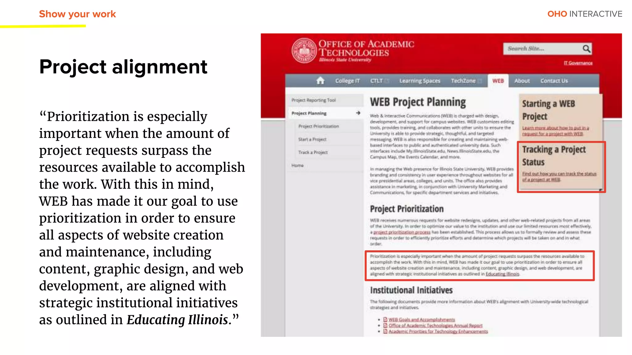 OHO INTERACTIVE
Project alignment
“Prioritization is especially
important when the amount of
project requests surpass the
resources available to accomplish
the work. With this in mind,
WEB has made it our goal to use
prioritization in order to ensure
all aspects of website creation
and maintenance, including
content, graphic design, and web
development, are aligned with
strategic institutional initiatives
as outlined in Educating Illinois.”
Show your work
 