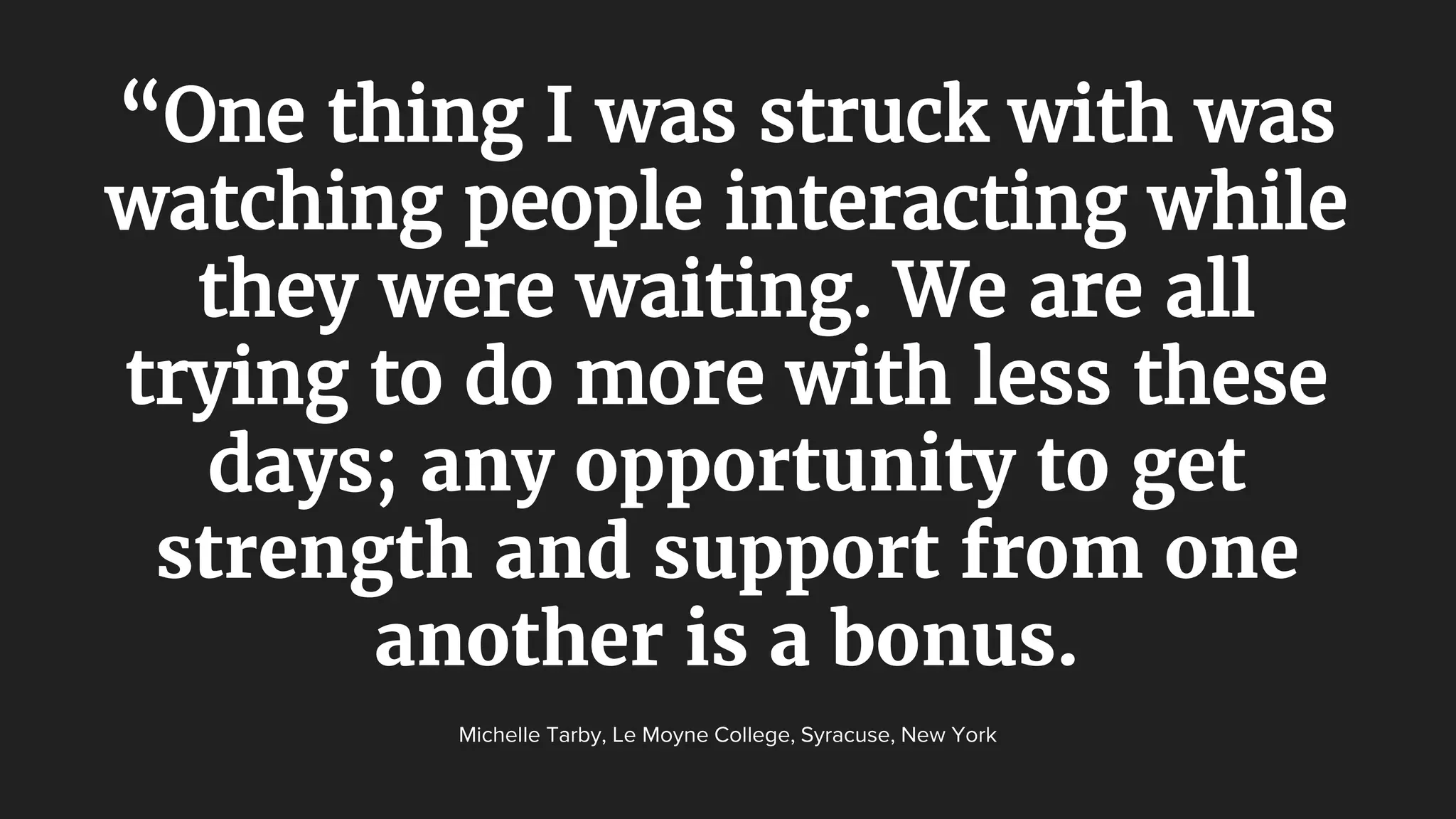 “One thing I was struck with was
watching people interacting while
they were waiting. We are all
trying to do more with less these
days; any opportunity to get
strength and support from one
another is a bonus.
Michelle Tarby, Le Moyne College, Syracuse, New York
 