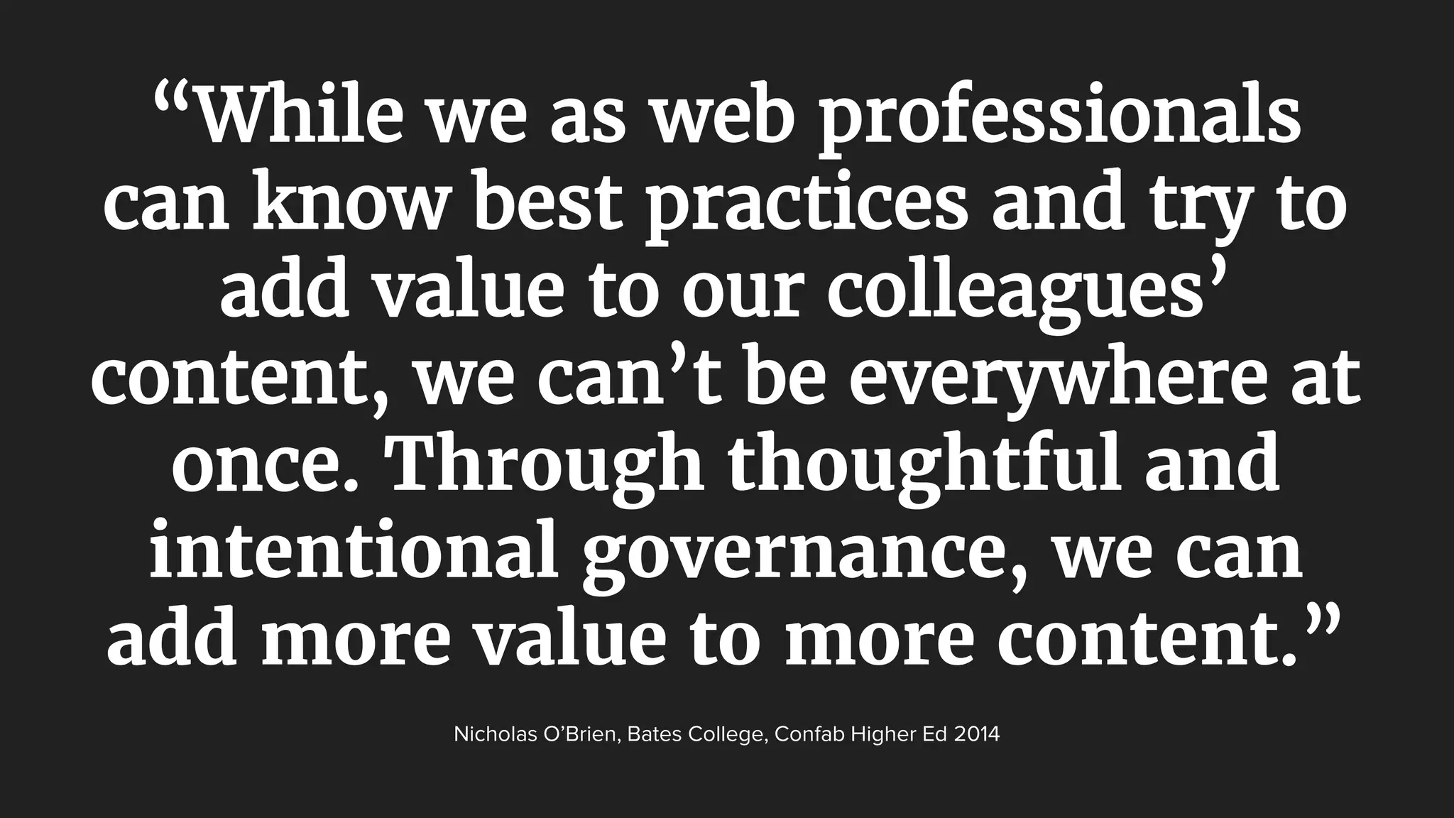 “While we as web professionals
can know best practices and try to
add value to our colleagues’
content, we can’t be everywhere at
once. Through thoughtful and
intentional governance, we can
add more value to more content.”
Nicholas O’Brien, Bates College, Confab Higher Ed 2014
 