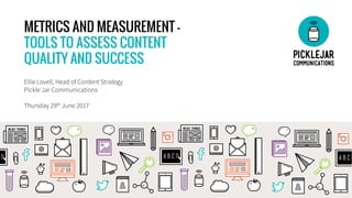 METRICS AND MEASUREMENT –
TOOLS TO ASSESS CONTENT
QUALITY AND SUCCESS
Ellie Lovell, Head of Content Strategy
Pickle Jar Communications
Thursday 29th June 2017
 