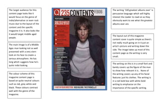 The target audience for this
content page looks like it
would focus on the genre of
indie/alternative or even rock
music due to the layout of the
content and the specific
magazine it is. It also looks like
it would target middle aged
people.
The main image is of a Middle
Ages man looking not so well
presented with a very stern
look on his face to create a
serious atmosphere. He has
long which suggests how he’s
quite indie looking.
The colour scheme of this
magazine content page is
based on quite neutral colours
such as red, grey white and
black. These colours contrast
well with the genre of the
magazine.
The writing on this is in a small font and
barely covers up the figure of the man
to show how relevant it is. . None of
the writing covers up any of his facial
features just his clothes. The writing is
in a red bold box with white bold
writing to emphasise on the
importance of the specific writing.
The layout out of this magazine
content cover is quite simple as there’s
not really much going on in it just an
artist’s picture and writing down the
side. The image takes up most of this
content page as the writing is very
small.
The writing ‘100 greatest albums ever’ is
persuasive language which will highly
interest the reader to read on as they
obviously want to see what the greatest
albums ever are.
 