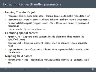 ExtractingRequestHandler parameters

    Helping Tika do it’s job
         resource.name=document.doc - Helps Tika’s automatic type detection
         resource.password=secret - Allows Tika to read encrypted documents
         passwordsFile=/path/to/password-ﬁle - Resource name to password
          mappings
             for example: .*.pdf$ = pdf-secret
    Capturing special content
         xpath=//a - Capture only content inside elements that match the
          speciﬁed query
         capture=h1 - Capture content inside speciﬁc elements to a separate
          ﬁeld
         captureAttr=true - Capture attributes into separate ﬁelds named after
          the element
    Mapping ﬁeld names
         lowernames=true - Normalize metadata ﬁeld names to “content_type”,
          etc.

© 2012 Adobe Systems Incorporated. All Rights Reserved.   15
 