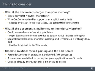 Things to consider

    What if the document is larger than your memory?
         Index only ﬁrst N bytes/characters?
         WriteOutContentHandler supports an explicit write limit
             Enabled by default in the Tika facade, see get/setMaxStringLength()

    What if the document is malformed or intentionally broken?
         Could cause denial of service problems
             Might even crash the entire JVM due to bugs in native libraries in the JDK!
         SecureContentHandler monitors parsing and terminates it if things look
          bad
             Enabled by default in the Tika facade

    Ultimate solution: forked parsing and the Tika server
         Parse documents in separate, sandboxed JVM processes
         A document could fail to parse, but your application won’t crash
         Code is already there, but still a bit tricky to set up

© 2012 Adobe Systems Incorporated. All Rights Reserved.   18
 