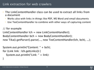 Link extraction for web crawlers

    The LinkContentHandler class can be used to extract all links from
     a document
         Works also with links in things like PDF, MS Word and email documents
         Use TeeContentHandler to combine with other ways of capturing content

// for example
LinkContentHandler lch = new LinkContentHandler();
BodyContentHandler bch = new BodyContentHandler();
new Tika().getParser().parse(..., new TeeContentHandler(lch, bch), ...);

System.out.println(“Content: “ + bch);
for (Link link : lch.getLinks()) {
   System.out.println(“Link: “ + link):
}


© 2012 Adobe Systems Incorporated. All Rights Reserved.   19
 