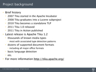 Project background

    Brief history
         2007           Tika       started in the Apache Incubator
         2008           Tika       graduates into a Lucene subproject
         2010           Tika       becomes a standalone TLP
         2011           Tika       1.0 released
         2011           Tika       in Action published
    Latest release is Apache Tika 1.2
         thousands of known media types
             most with associated type detection patterns
         dozens of supported document formats
             including all major office formats
         basic language detection
         etc.
    For more information http://tika.apache.org/


© 2012 Adobe Systems Incorporated. All Rights Reserved.   7
 
