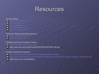Resources Survey Design www.surveymonkey.com www.raosoft.com www.polldaddy.com www.questionpro.com www.surveygizmo.com Customer Relationship Management www.customerthink.com www.bryanfoss.com Usability and Documentation Testing www.techsmith.com/morae.asp http://www.stc.org/ConfProceed/2003/PDFs/STC50-106.pdf Content Feedback Programs http://www.sun.com/bigadmin/hubs/icat/examples/index.jsp http://www.aiga.org/resources/content/2/4/6/6/documents/AIGA_Formal_Feedback_Programs.pdf http://www.cnn.com/feedback/ 