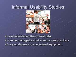 Informal Usability Studies Less intimidating than formal labs Can be managed as individual or group activity Varying degrees of specialized equipment 