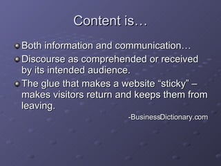 Content is… Both information and communication… Discourse as comprehended or received by its intended audience. The glue that makes a website “sticky” – makes visitors return and keeps them from leaving. -BusinessDictionary.com 
