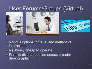User Forums/Groups (Virtual) Various options for level and method of interaction Relatively cheap to operate Permits diverse opinion across broader demographic 