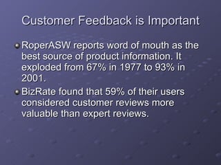 Customer Feedback is Important RoperASW reports word of mouth as the best source of product information. It  exploded from 67% in 1977 to 93% in 2001. BizRate found that 59% of their users considered customer reviews more valuable than expert reviews. 