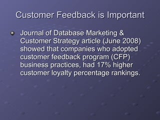 Customer Feedback is Important Journal of Database Marketing & Customer Strategy article (June 2008) showed that companies who adopted customer feedback program (CFP) business practices, had 17% higher customer loyalty percentage rankings. 