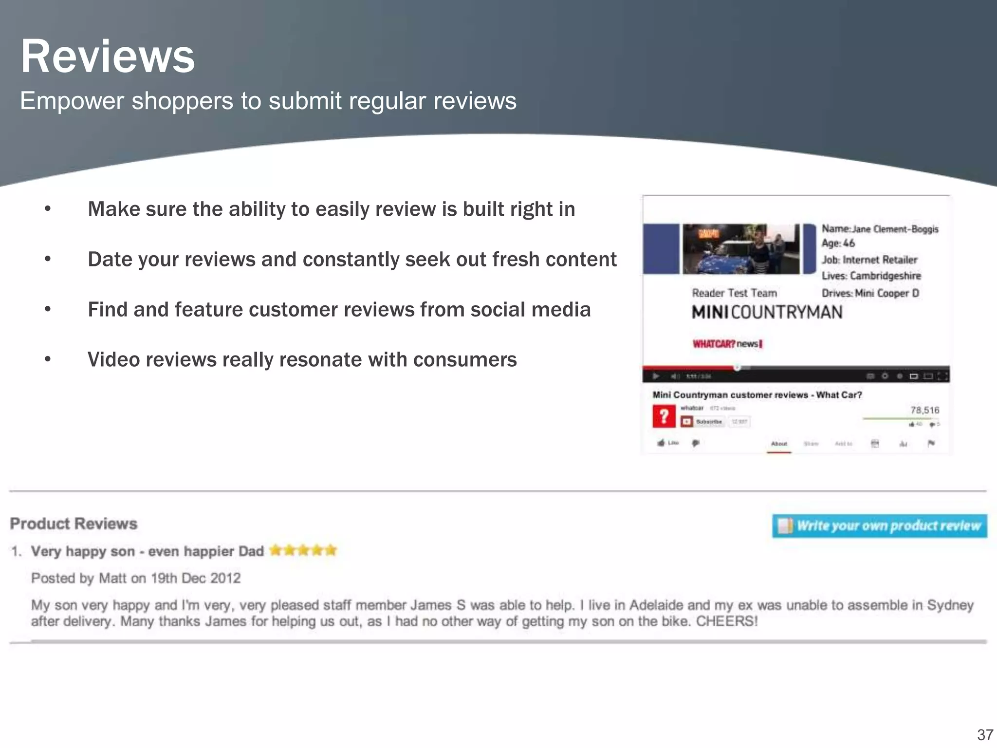Reviews
Empower shoppers to submit regular reviews



  •   Make sure the ability to easily review is built right in

  •   Date your reviews and constantly seek out fresh content

  •   Find and feature customer reviews from social media

  •   Video reviews really resonate with consumers




                                                                 37
 