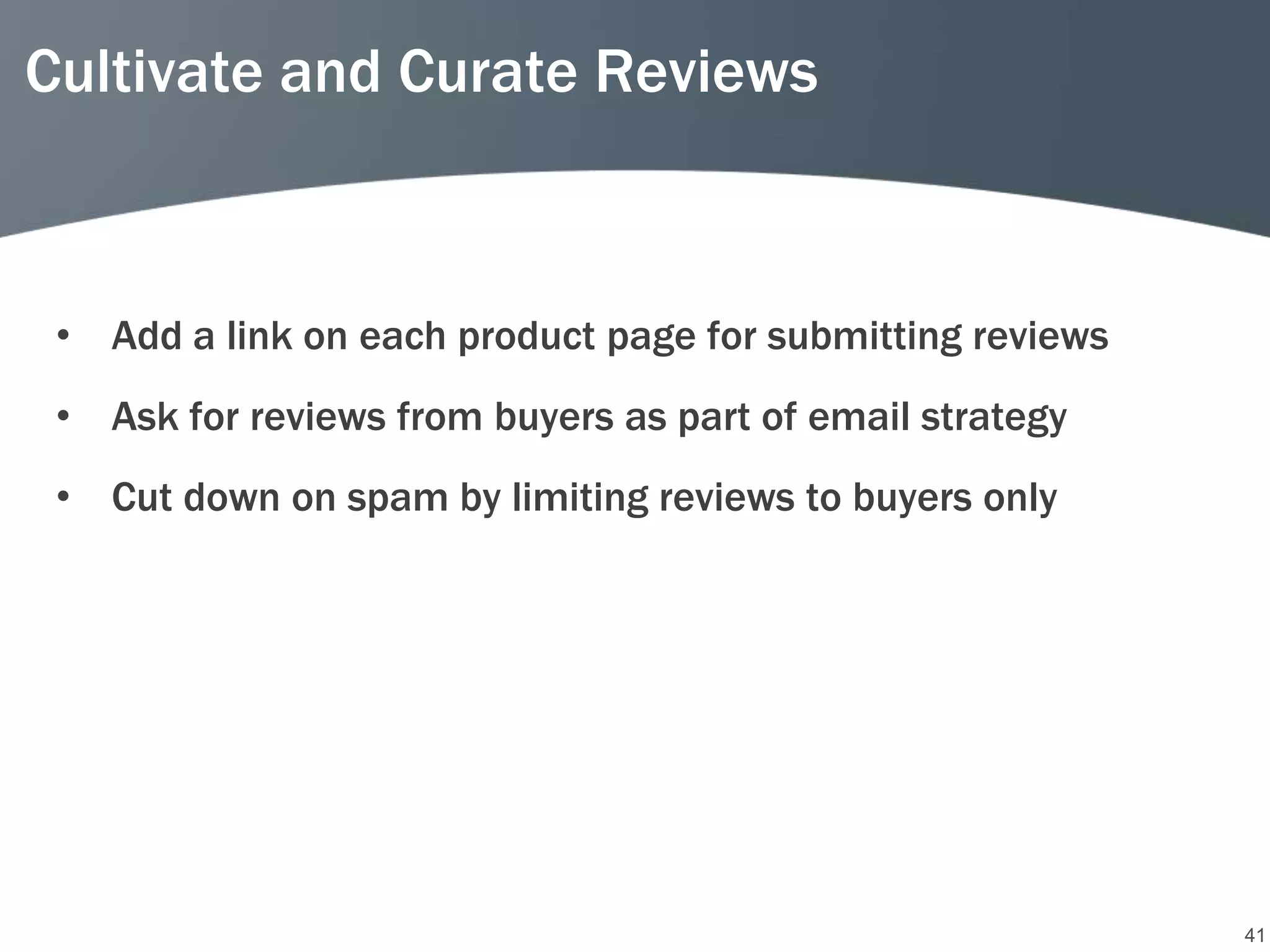 Cultivate and Curate Reviews



 • Add a link on each product page for submitting reviews
 • Ask for reviews from buyers as part of email strategy
 • Cut down on spam by limiting reviews to buyers only




                                                            41
 