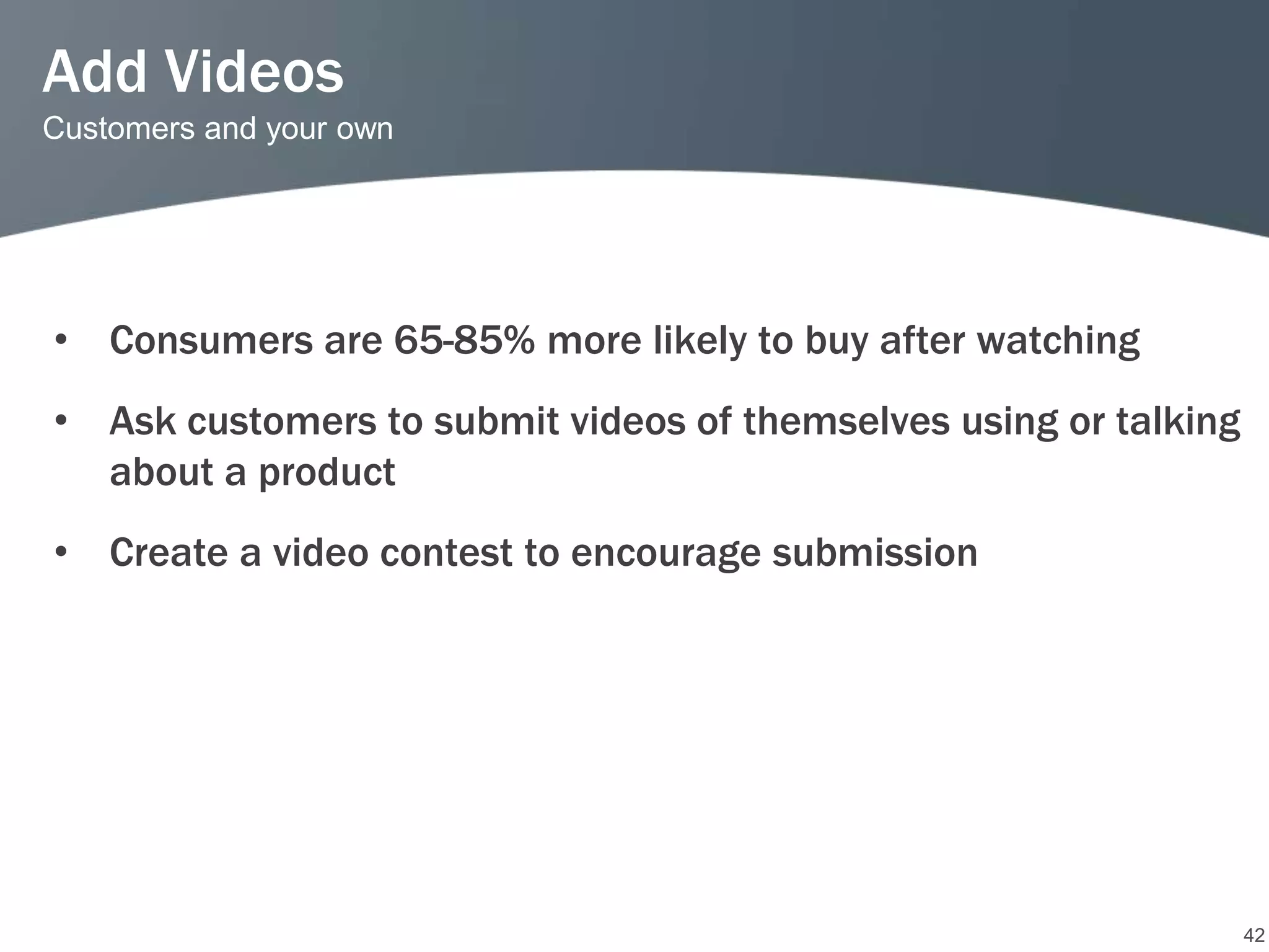 Add Videos
Customers and your own




• Consumers are 65-85% more likely to buy after watching
• Ask customers to submit videos of themselves using or talking
  about a product
• Create a video contest to encourage submission




                                                                  42
 