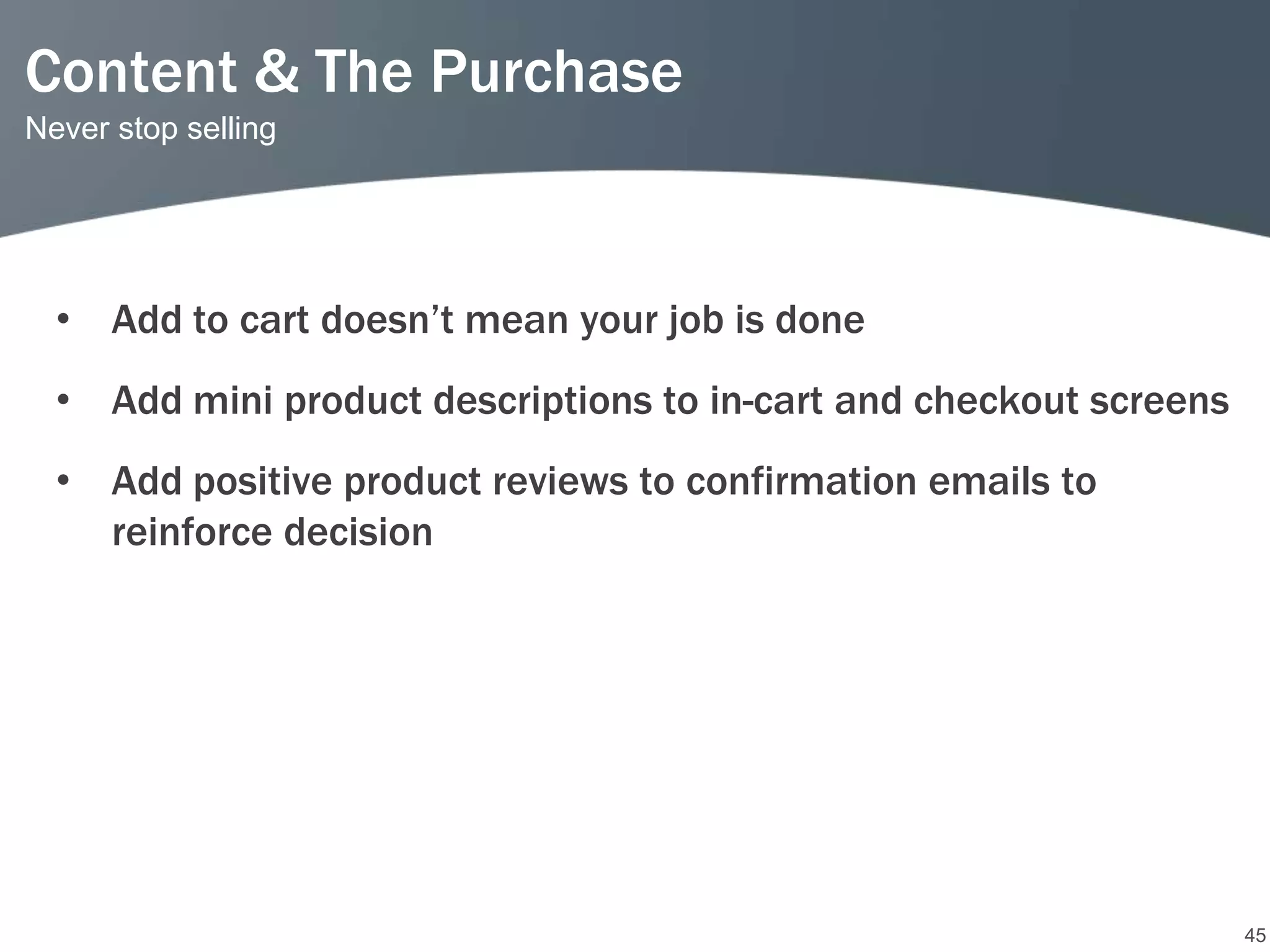Content & The Purchase
Never stop selling




  • Add to cart doesn’t mean your job is done
  • Add mini product descriptions to in-cart and checkout screens
  • Add positive product reviews to confirmation emails to
    reinforce decision




                                                                    45
 