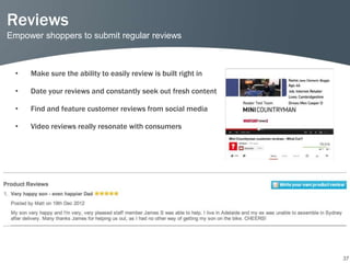 Reviews
Empower shoppers to submit regular reviews



  •   Make sure the ability to easily review is built right in

  •   Date your reviews and constantly seek out fresh content

  •   Find and feature customer reviews from social media

  •   Video reviews really resonate with consumers




                                                                 37
 
