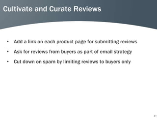 Cultivate and Curate Reviews



 • Add a link on each product page for submitting reviews
 • Ask for reviews from buyers as part of email strategy
 • Cut down on spam by limiting reviews to buyers only




                                                            41
 