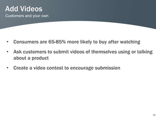 Add Videos
Customers and your own




• Consumers are 65-85% more likely to buy after watching
• Ask customers to submit videos of themselves using or talking
  about a product
• Create a video contest to encourage submission




                                                                  42
 