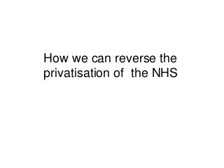 How we can reverse the 
privatisation of the NHS 
 