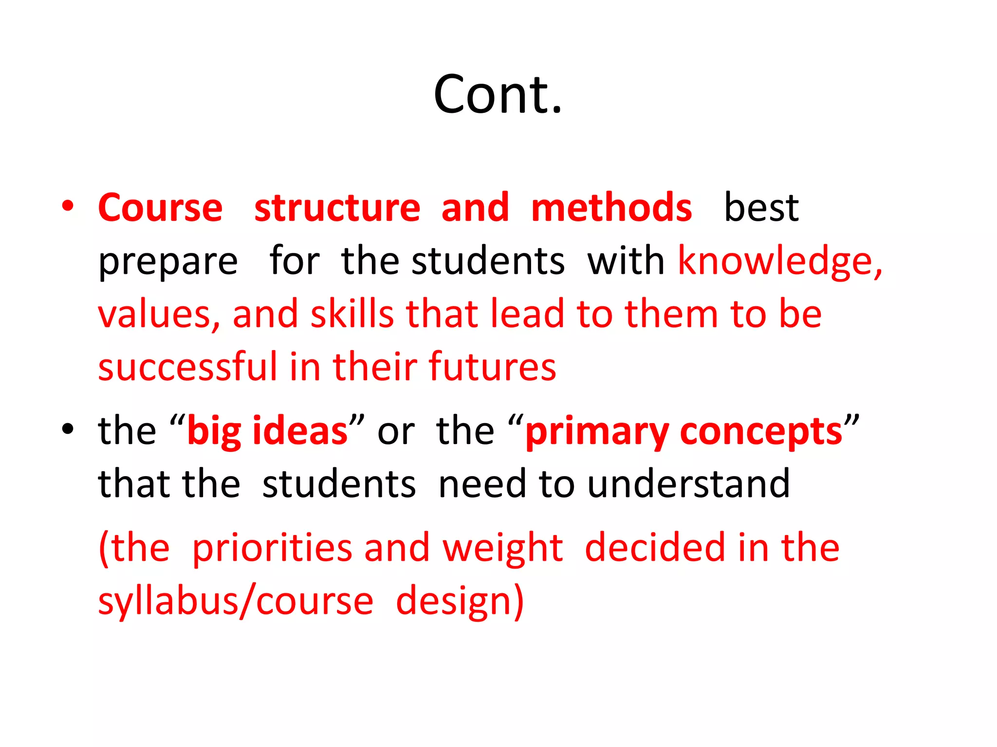 Cont.
• Course structure and methods best
prepare for the students with knowledge,
values, and skills that lead to them to be
successful in their futures
• the “big ideas” or the “primary concepts”
that the students need to understand
(the priorities and weight decided in the
syllabus/course design)
 