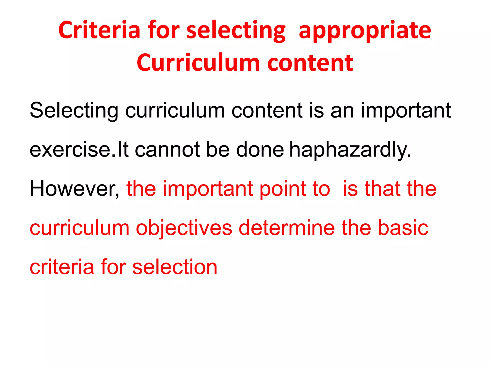 Criteria for selecting appropriate
Curriculum content
Selecting curriculum content is an important
exercise.It cannot be done haphazardly.
However, the important point to is that the
curriculum objectives determine the basic
criteria for selection
 