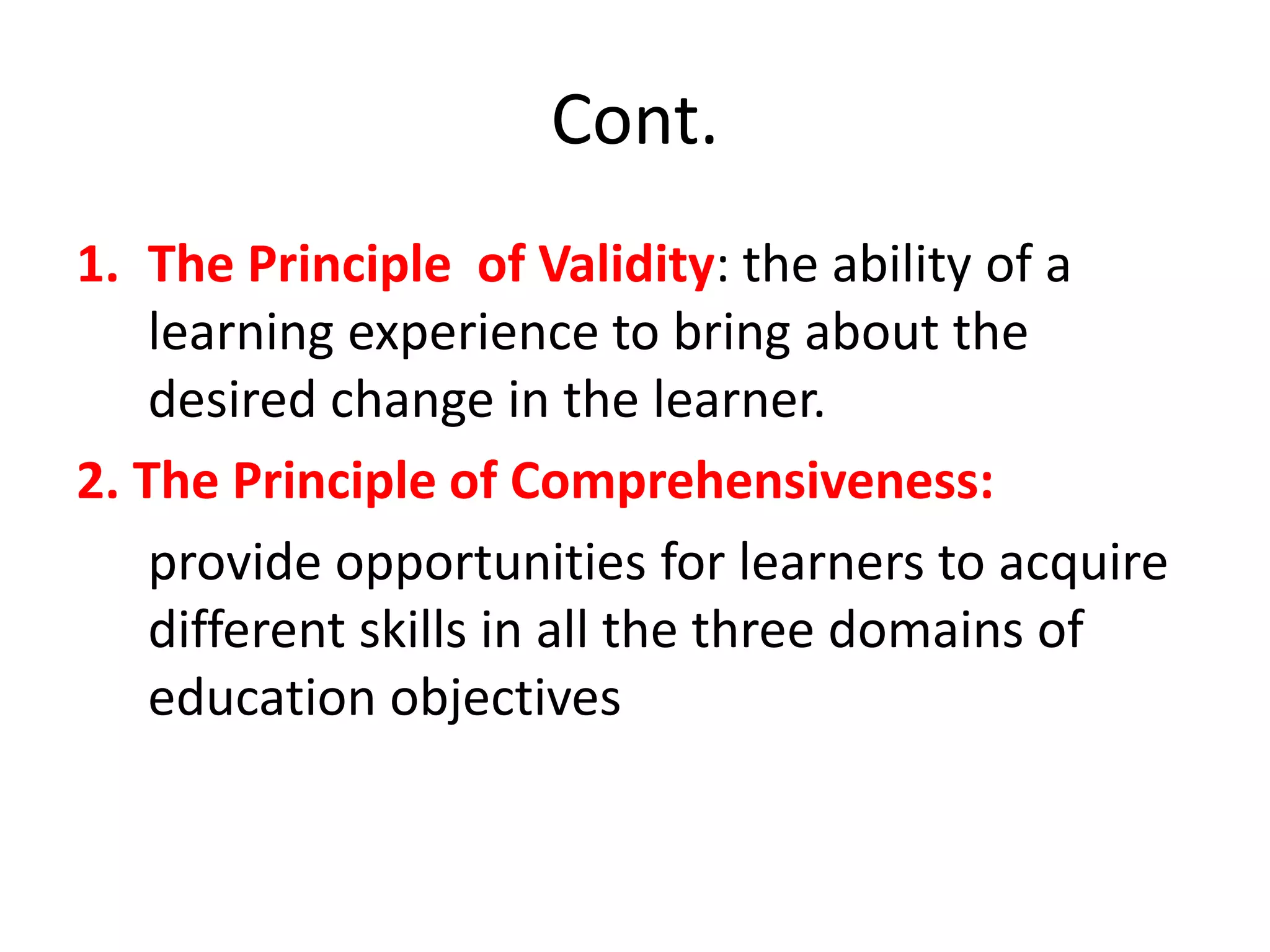 Cont.
1. The Principle of Validity: the ability of a
learning experience to bring about the
desired change in the learner.
2. The Principle of Comprehensiveness:
provide opportunities for learners to acquire
different skills in all the three domains of
education objectives
 