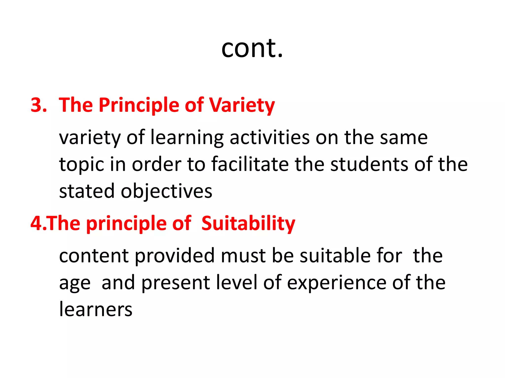 cont.
3. The Principle of Variety
variety of learning activities on the same
topic in order to facilitate the students of the
stated objectives
4.The principle of Suitability
content provided must be suitable for the
age and present level of experience of the
learners
 