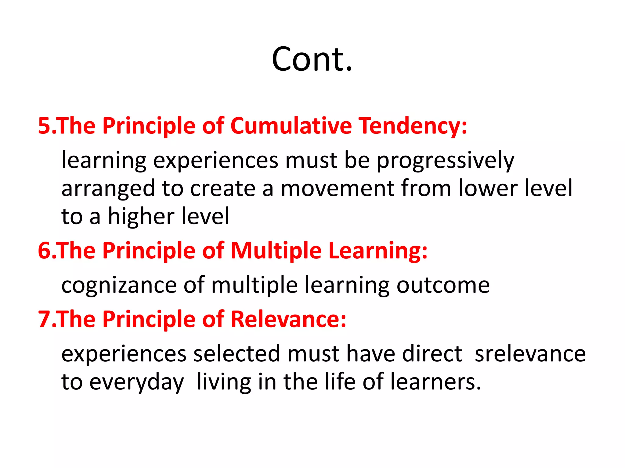 Cont.
5.The Principle of Cumulative Tendency:
learning experiences must be progressively
arranged to create a movement from lower level
to a higher level
6.The Principle of Multiple Learning:
cognizance of multiple learning outcome
7.The Principle of Relevance:
experiences selected must have direct srelevance
to everyday living in the life of learners.
 