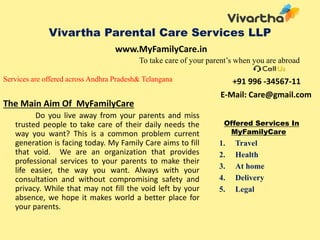 Vivartha Parental Care Services LLP
To take care of your parent’s when you are abroad
Services are offered across Andhra Pradesh& Telangana
The Main Aim Of MyFamilyCare
Do you live away from your parents and miss
trusted people to take care of their daily needs the
way you want? This is a common problem current
generation is facing today. My Family Care aims to fill
that void. We are an organization that provides
professional services to your parents to make their
life easier, the way you want. Always with your
consultation and without compromising safety and
privacy. While that may not fill the void left by your
absence, we hope it makes world a better place for
your parents.
+91 996 -34567-11
E-Mail: Care@gmail.com
Offered Services In
MyFamilyCare
1. Travel
2. Health
3. At home
4. Delivery
5. Legal
www.MyFamilyCare.in
 