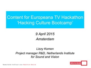 9 April 2015
Amsterdam
Lizzy Komen
Project manager R&D, Netherlands Institute
for Sound and Vision
Content for Europeana TV Hackathon
‘Hacking Culture Bootcamp’
 