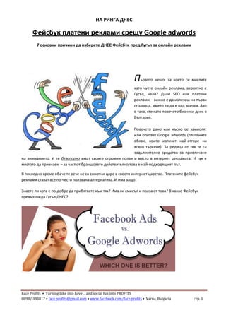 Face Profits • Turning Like into Love… and social fun into PROFITS
0898/ 393817 • face.profits@gmail.com • www.facebook.com/face.profits • Varna, Bulgaria стр. 1
НА РИНГА ДНЕС
Фейсбук платени реклами срещу Google adwords
7 основни причини да изберете ДНЕС Фейсбук пред Гугъл за онлайн реклами
Първото нещо, за което си мислите
като чуете онлайн реклама, вероятно е
Гугъл, нали? Дали SEO или платени
реклами – важно е да излезеш на първа
страница, името ти да е над всички. Ако
е така, сте като повечето бизнеси днес в
България.
Повечето рано или късно се замислят
или опитват Google adwords (платените
обяви, които излизат най-отгоре на
всяко търсене). За редица от тях те са
задължително средство за привличане
на вниманието. И те безспорно имат своите огромни ползи и място в интернет рекламата. И тук е
мястото да признаем – за част от браншовете действително това е най-подходящият път.
В последно време обаче те вече не са самотни царе в своето интернет царство. Платените фейсбук
реклами стават все по-често ползвана алтернатива. И има защо!
Знаете ли кога е по-добре да прибягвате към тях? Има ли смисъл и полза от това? В какво Фейсбук
превъзхожда Гугъл ДНЕС?
 