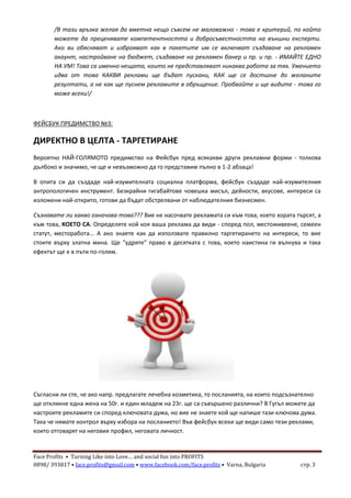 Face Profits • Turning Like into Love… and social fun into PROFITS
0898/ 393817 • face.profits@gmail.com • www.facebook.com/face.profits • Varna, Bulgaria стр. 3
/В тази връзка желая да вметна нещо съвсем не маловажно - това е критерий, по който
можете да преценявате компетентността и добросъвестността на външни експерти.
Ако ви обясняват и изброяват как в пакетите им се включват създаване на рекламен
акаунт, настройване на бюджет, създаване на рекламен банер и пр. и пр. - ИМАЙТЕ ЕДНО
НА УМ! Това са именно нещата, които не представляват никаква работа за тях. Умението
идва от това КАКВИ реклами ще бъдат пускани, КАК ще се достигне до желаните
резултати, а не как ще пуснем рекламите в обръщение. Пробвайте и ще видите - това го
може всеки!/
ФЕЙСБУК ПРЕДИМСТВО №3:
ДИРЕКТНО В ЦЕЛТА - ТАРГЕТИРАНЕ
Вероятно НАЙ-ГОЛЯМОТО предимство на Фейсбук пред всякакви други рекламни форми - толкова
дълбоко и значимо, че ще и невъзможно да го представим пълно в 1-2 абзаца!
В опита си да създаде най-изумителната социална платформа, фейсбук създаде най-изумителния
антропологичен инструмент. Безкрайни гигабайтове човешка мисъл, дейности, вкусове, интереси са
изложени най-открито, готови да бъдат обстрелвани от наблюдателния бизнесмен.
Съзнавате ли какво означава това??? Вие не насочвате рекламата си към това, което хората търсят, а
към това, КОЕТО СА. Определяте кой коя ваша реклама да види - според пол, местоживеене, семеен
статут, месторабота... А ако знаете как да използвате правилно таргетирането на интереси, то вие
стоите върху златна мина. Ще "удряте" право в десятката с това, което наистина ги вълнува и така
ефектът ще е в пъти по-голям.
Съгласни ли сте, че ако напр. предлагате лечебна козметика, то посланията, на които подсъзнателно
ще откликне една жена на 50г. и един младеж на 23г. ще са съвършено различни? В Гугъл можете да
настроите рекламите си според ключовата дума, но вие не знаете кой ще напише тази ключова дума.
Така че нямате контрол върху избора на посланието! Във фейсбук всеки ще види само тези реклами,
които отговарят на неговия профил, неговата личност.
 