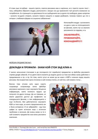 Face Profits • Turning Like into Love… and social fun into PROFITS
0898/ 393817 • face.profits@gmail.com • www.facebook.com/face.profits • Varna, Bulgaria стр. 6
И става още по-хубаво - вашата проста, семпла рекламка има и картинка, не е просто скучен текст -
така, избирайки образите мъдро, разполагате с мощен коз да привлечете тъй ценното внимание на
потребителя. А и границите за креативността на съобщенията ви са далеч по-свободни, даже напротив
- колкото по-далеч отивате, колкото повече клишета и норми разбивате, толкова повече ще сте в
ситхрон с любимата форма на социално забавление!
Използвайте мъдро състоянието
на духа и ума на потенциалните
ви фенове, които тук са свалили
рекламните си гардове, и ги
ЗАБАВЛЯВАЙТЕ,
ПРОВОКИРАЙТЕ,
ИЗНЕНАДВАЙТЕ!!!
ФЕЙСБУК ПРЕДИМСТВО №7:
ДОКЛАДИ И ПРОФИЛИ - ЗНАМ КОЙ СТОИ ЗАД КЛИК-А
С малко закъснение стигнахме и до последното (от серийката) предимство на фейсбук рекламите
спрямо google adwords. И на двете места можете да видите данни за това коя обява какво действие е
предизвикала и пр. и пр. Но това, което гугъл не може да ви каже е КОЙ е кликнал върху вашата
реклама. Коя възрастова група откликва в най-голяма степен, от кой пол, кой семеен статус...
Всичко това отново като едно скрито
съкровище съпровожда всяка фейсбук
рекламна кампания и вие научавате безценна
информация, която понякога трудно ще
получите по други пътища. Да не говорим, че
имате директен достъп до профилите на
новодошлите фенове, а там информацията е
още по-богата. Вие действително научавате
КОИ са тези хора, за които предложението ви
е било интересно. И не забравяйте - зад тези
цифри се крият истински хора с истински
проблеми и желания. Да знаеш какви са те е
най-голямото предимство във всяка рекламна
кампания.
 
