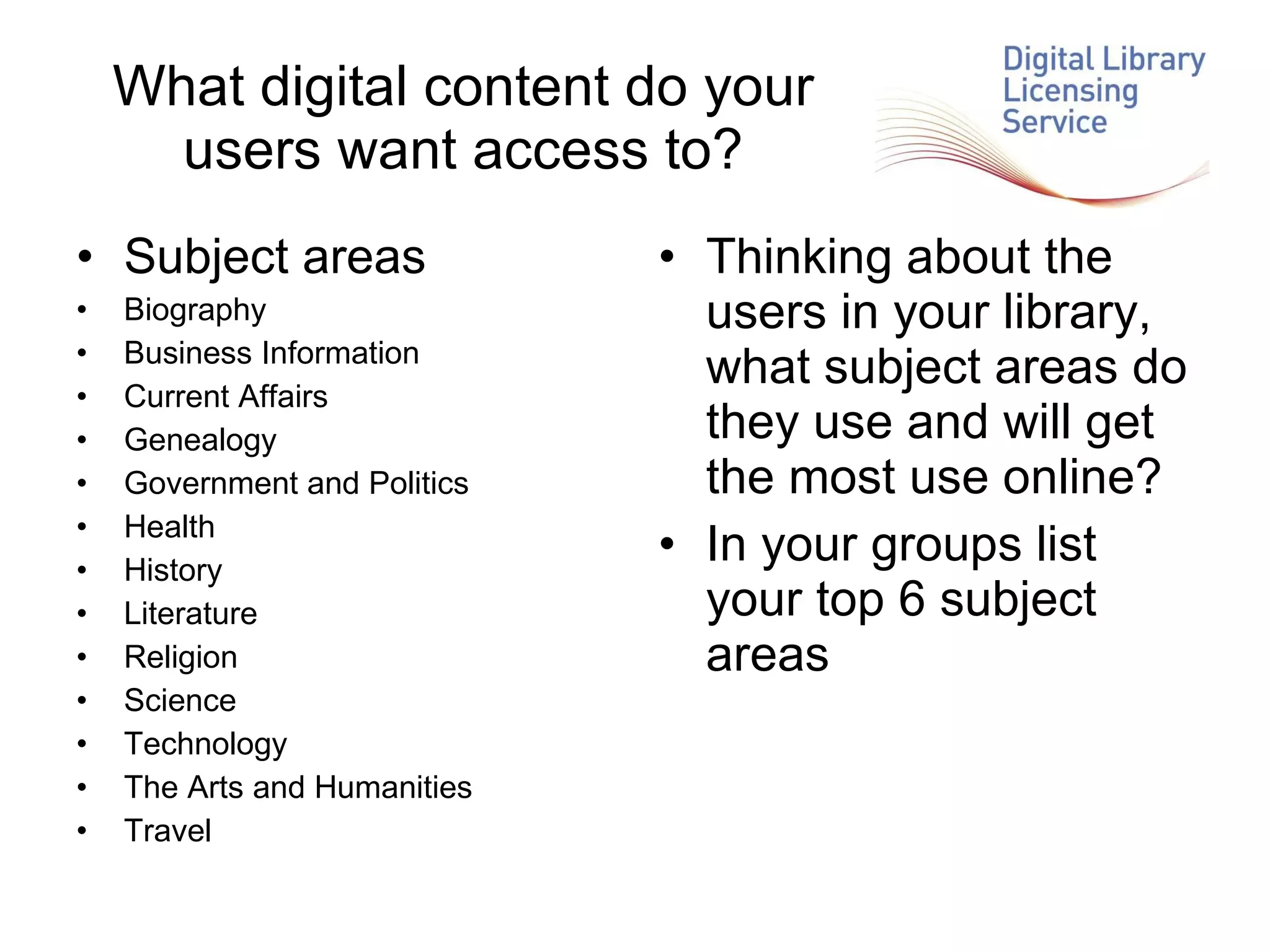 What digital content do your users want access to? Subject areas Biography Business Information Current Affairs Genealogy Government and Politics Health History Literature Religion Science Technology The Arts and Humanities Travel Thinking about the users in your library, what subject areas do they use and will get the most use online? In your groups list your top 6 subject areas 