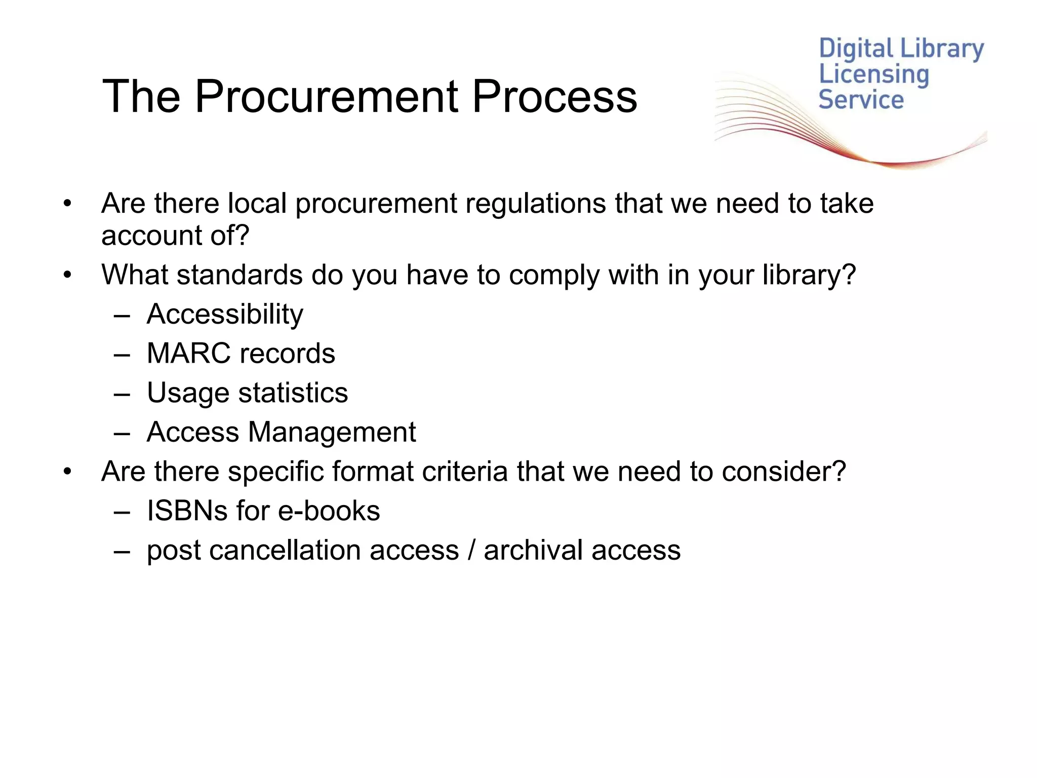 The Procurement Process Are there local procurement regulations that we need to take account of? What standards do you have to comply with in your library? Accessibility MARC records Usage statistics Access Management Are there specific format criteria that we need to consider? ISBNs for e-books post cancellation access / archival access 