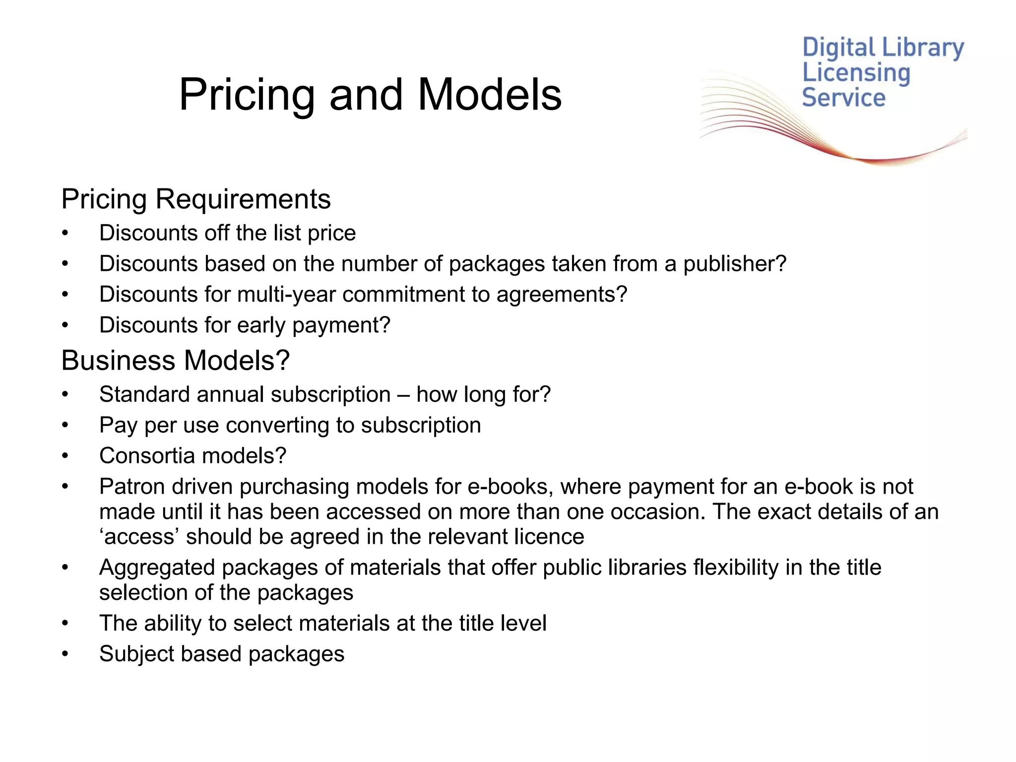 Pricing and Models Pricing Requirements Discounts off the list price  Discounts based on the number of packages taken from a publisher? Discounts for multi-year commitment to agreements? Discounts for early payment? Business Models? Standard annual subscription – how long for?  Pay per use converting to subscription Consortia models? Patron driven purchasing models for e-books, where payment for an e-book is not made until it has been accessed on more than one occasion. The exact details of an ‘access’ should be agreed in the relevant licence Aggregated packages of materials that offer public libraries flexibility in the title selection of the packages The ability to select materials at the title level  Subject based packages 