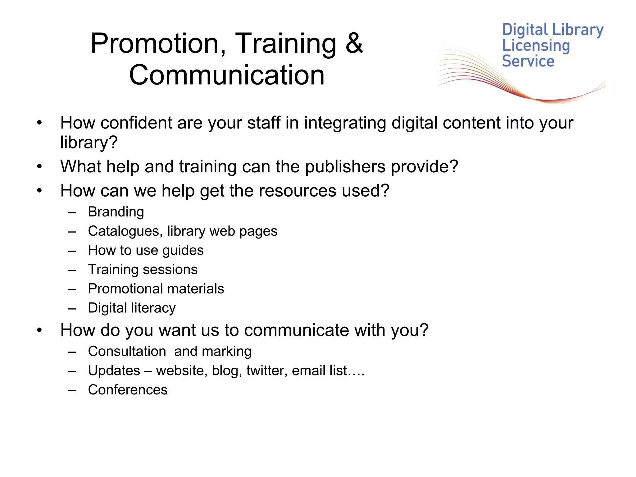 Promotion, Training & Communication How confident are your staff in integrating digital content into your library? What help and training can the publishers provide? How can we help get the resources used? Branding Catalogues, library web pages How to use guides Training sessions Promotional materials Digital literacy How do you want us to communicate with you? Consultation  and marking Updates – website, blog, twitter, email list…. Conferences 