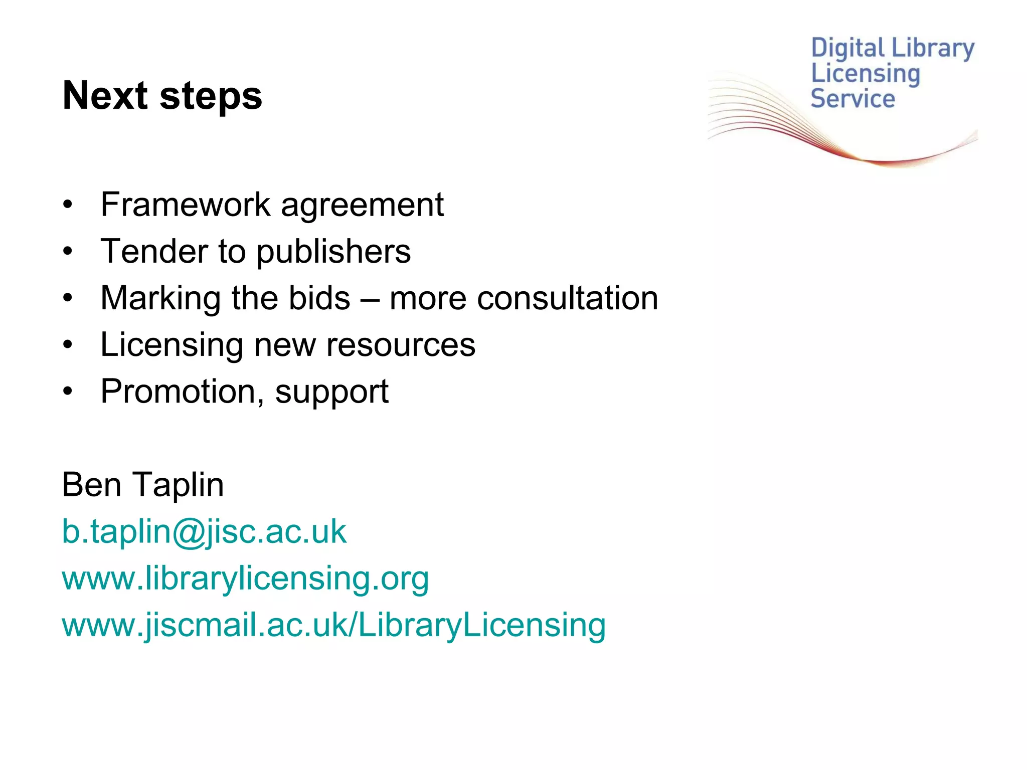 Next steps Framework agreement Tender to publishers Marking the bids – more consultation Licensing new resources Promotion, support Ben Taplin [email_address] www.librarylicensing.org www.jiscmail.ac.uk/LibraryLicensing   