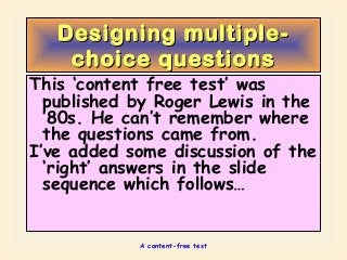 A content-free test
Designing multiple-Designing multiple-
choice questionschoice questions
This ‘content free test’ was
published by Roger Lewis in the
’80s. He can’t remember where
the questions came from.
I’ve added some discussion of the
‘right’ answers in the slide
sequence which follows…
 