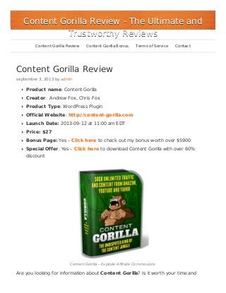 Content Gorilla Review
september 3, 2013 by admin
Product name: Content Gorilla
Creator: Andrew Fox, Chris Fox
Product Type: WordPress Plugin
Official Website: http://content-gorilla.com
Launch Date: 2013-09-12 at 11:00 am EDT
Price: $27
Bonus Page: Yes – Click here to check out my bonus worth over $5900
Special Offer: Yes – Click here to download Content Gorilla with over 60%
discount
Content Gorilla – Explode Affiliate Commissions
Are you looking for information about Content Gorilla? Is it worth your time and
Content Gorilla ReviewContent Gorilla Review - The Ultimate and- The Ultimate and
Trustworthy ReviewsTrustworthy Reviews
Content Gorilla Review Content Gorilla Bonus Terms of Service Contact
 