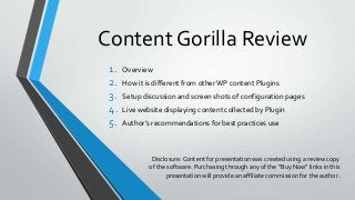 Content Gorilla Review
1.
2.
3.
4.
5.

Overview

How it is different from other WP content Plugins
Setup discussion and screen shots of configuration pages
Live website displaying content collected by Plugin
Author’s recommendations for best practices use

Disclosure: Content for presentation was created using a review copy
of the software. Purchasing through any of the “Buy Now” links in this
presentation will provide an affiliate commission for the author.

 