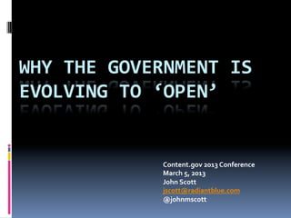 WHY	
  THE	
  GOVERNMENT	
  IS	
  
EVOLVING	
  TO	
  ‘OPEN’	
  


                    Content.gov	
  2013	
  Conference	
  	
  
                    March	
  5,	
  2013	
  
                    John	
  Scott	
  
                    jscott@radiantblue.com	
  	
  
                    @johnmscott	
  
 