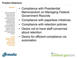 Problem Statement
Integration

“We are very pleased
with the end results
and the team was
great and easy to
work with. They were
professional and
knowledgeable and
helping us achieve
our main goal of
improving efficiency
for county employees
to better serve and
inform the citizens
and business partners
of the Gwinnett
County.”
Denise
Kenson, Enterprise
Solutions StrategyWeb Architect
Manager for the
Gwinnett County
government.

• Compliance with Presidential
Memorandum on Managing Federal
Government Records
• Compliance with paperless initiatives
• Compliance with retention policies
• Desire not to have staff concerned
about retention
• Desire for efficient compliance via
automation

 